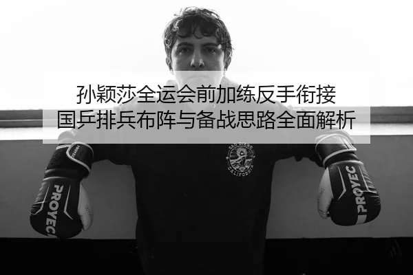孙颖莎全运会前加练反手衔接 国乒排兵布阵与备战思路全面解析